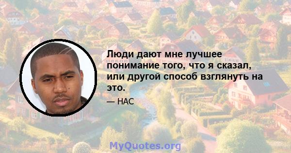 Люди дают мне лучшее понимание того, что я сказал, или другой способ взглянуть на это.