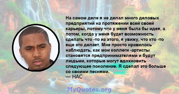 На самом деле я не делал много деловых предприятий на протяжении всей своей карьеры, потому что у меня была бы идея, а потом, когда у меня будет возможность сделать что -то из этого, я увижу, что кто -то еще это делает. 