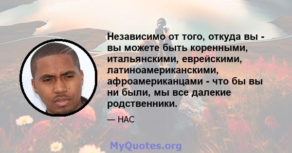 Независимо от того, откуда вы - вы можете быть коренными, итальянскими, еврейскими, латиноамериканскими, афроамериканцами - что бы вы ни были, мы все далекие родственники.