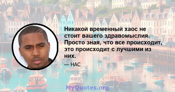 Никакой временный хаос не стоит вашего здравомыслия. Просто зная, что все происходит, это происходит с лучшими из них.