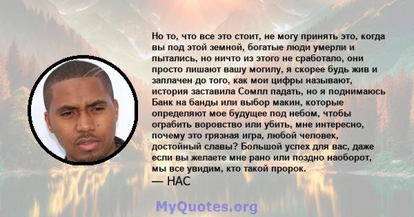 Но то, что все это стоит, не могу принять это, когда вы под этой земной, богатые люди умерли и пытались, но ничто из этого не сработало, они просто лишают вашу могилу, я скорее будь жив и заплачен до того, как мои цифры 