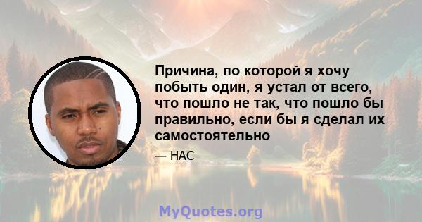 Причина, по которой я хочу побыть один, я устал от всего, что пошло не так, что пошло бы правильно, если бы я сделал их самостоятельно