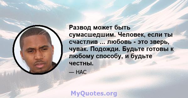 Развод может быть сумасшедшим. Человек, если ты счастлив ... любовь - это зверь, чувак. Подожди. Будьте готовы к любому способу, и будьте честны.