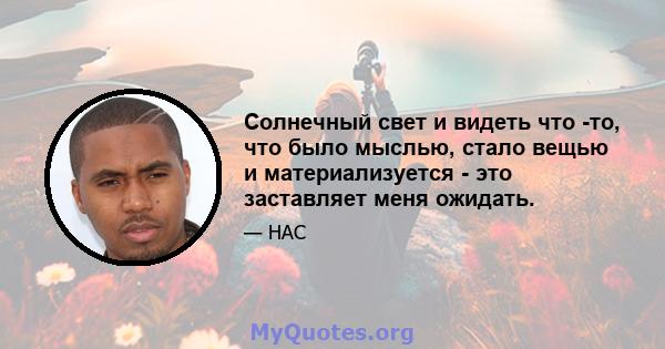 Солнечный свет и видеть что -то, что было мыслью, стало вещью и материализуется - это заставляет меня ожидать.