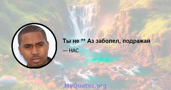 Ты не ** Аз заболел, подражай