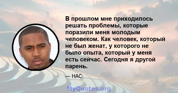 В прошлом мне приходилось решать проблемы, которые поразили меня молодым человеком. Как человек, который не был женат, у которого не было опыта, который у меня есть сейчас. Сегодня я другой парень.