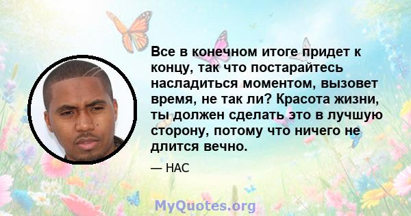 Все в конечном итоге придет к концу, так что постарайтесь насладиться моментом, вызовет время, не так ли? Красота жизни, ты должен сделать это в лучшую сторону, потому что ничего не длится вечно.