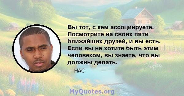 Вы тот, с кем ассоциируете. Посмотрите на своих пяти ближайших друзей, и вы есть. Если вы не хотите быть этим человеком, вы знаете, что вы должны делать.