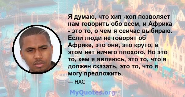 Я думаю, что хип -хоп позволяет нам говорить обо всем, и Африка - это то, о чем я сейчас выбираю. Если люди не говорят об Африке, это они, это круто, в этом нет ничего плохого. Но это то, кем я являюсь, это то, что я