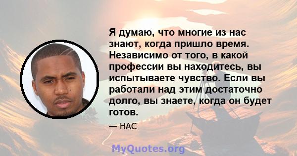 Я думаю, что многие из нас знают, когда пришло время. Независимо от того, в какой профессии вы находитесь, вы испытываете чувство. Если вы работали над этим достаточно долго, вы знаете, когда он будет готов.