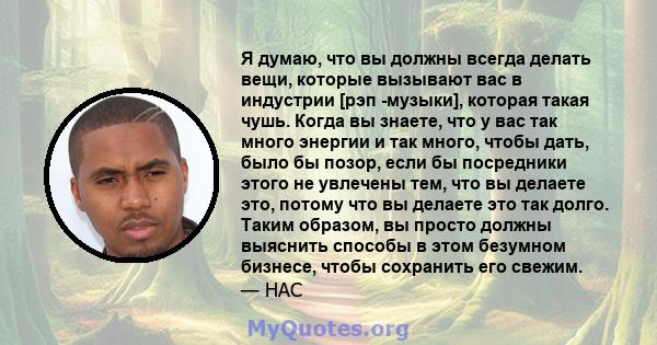 Я думаю, что вы должны всегда делать вещи, которые вызывают вас в индустрии [рэп -музыки], которая такая чушь. Когда вы знаете, что у вас так много энергии и так много, чтобы дать, было бы позор, если бы посредники