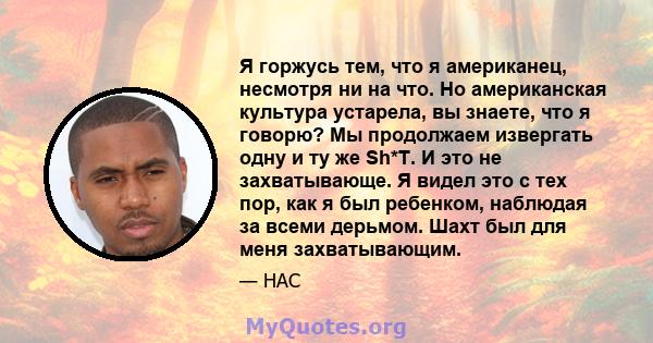 Я горжусь тем, что я американец, несмотря ни на что. Но американская культура устарела, вы знаете, что я говорю? Мы продолжаем извергать одну и ту же Sh*T. И это не захватывающе. Я видел это с тех пор, как я был