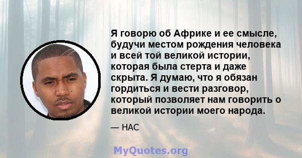 Я говорю об Африке и ее смысле, будучи местом рождения человека и всей той великой истории, которая была стерта и даже скрыта. Я думаю, что я обязан гордиться и вести разговор, который позволяет нам говорить о великой