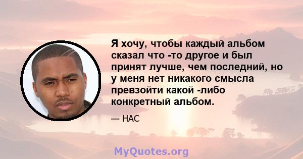 Я хочу, чтобы каждый альбом сказал что -то другое и был принят лучше, чем последний, но у меня нет никакого смысла превзойти какой -либо конкретный альбом.