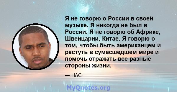 Я не говорю о России в своей музыке. Я никогда не был в России. Я не говорю об Африке, Швейцарии, Китае. Я говорю о том, чтобы быть американцем и растуть в сумасшедшем мире и помочь отражать все разные стороны жизни.