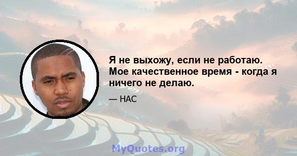 Я не выхожу, если не работаю. Мое качественное время - когда я ничего не делаю.