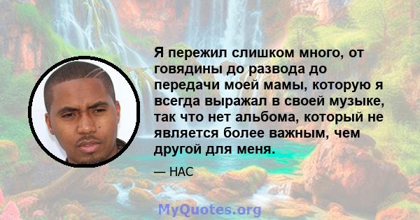 Я пережил слишком много, от говядины до развода до передачи моей мамы, которую я всегда выражал в своей музыке, так что нет альбома, который не является более важным, чем другой для меня.