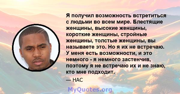 Я получил возможность встретиться с людьми во всем мире. Блестящие женщины, высокие женщины, короткие женщины, стройные женщины, толстые женщины, вы называете это. Но я их не встречаю. У меня есть возможности, и это