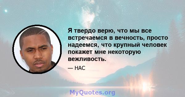 Я твердо верю, что мы все встречаемся в вечность, просто надеемся, что крупный человек покажет мне некоторую вежливость.