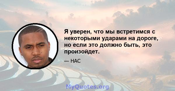 Я уверен, что мы встретимся с некоторыми ударами на дороге, но если это должно быть, это произойдет.