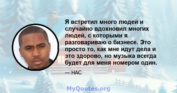 Я встретил много людей и случайно вдохновил многих людей, с которыми я разговариваю о бизнесе. Это просто то, как мне идут дела и это здорово, но музыка всегда будет для меня номером один.