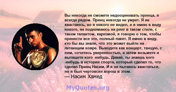 Вы никогда не сможете недооценивать принца, я всегда рядом. Принц никогда не умрет. Я не хвастаюсь, но я никого не видел, и я имею в виду никого, не поднимаюсь на ринг в таком стиле, с таким талантом, харизмой, я говорю 