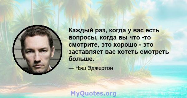 Каждый раз, когда у вас есть вопросы, когда вы что -то смотрите, это хорошо - это заставляет вас хотеть смотреть больше.