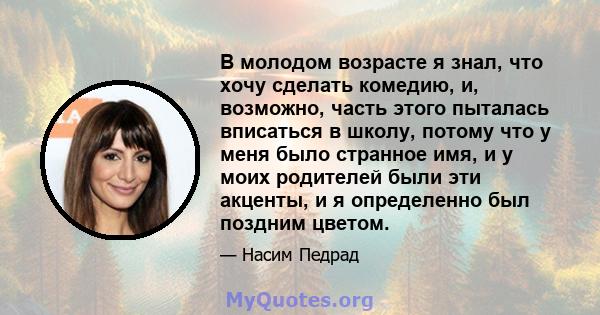 В молодом возрасте я знал, что хочу сделать комедию, и, возможно, часть этого пыталась вписаться в школу, потому что у меня было странное имя, и у моих родителей были эти акценты, и я определенно был поздним цветом.