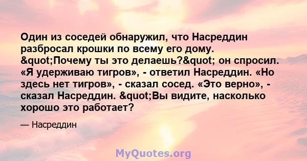 Один из соседей обнаружил, что Насреддин разбросал крошки по всему его дому. "Почему ты это делаешь?" он спросил. «Я удерживаю тигров», - ответил Насреддин. «Но здесь нет тигров», - сказал сосед. «Это верно»,