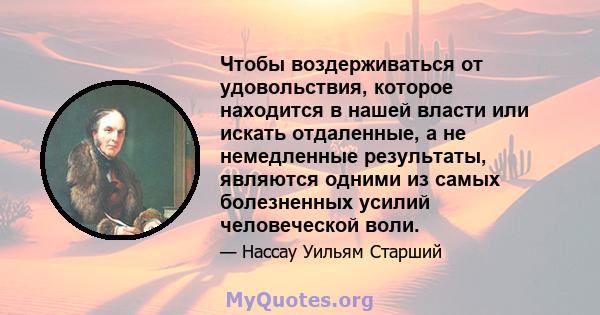 Чтобы воздерживаться от удовольствия, которое находится в нашей власти или искать отдаленные, а не немедленные результаты, являются одними из самых болезненных усилий человеческой воли.