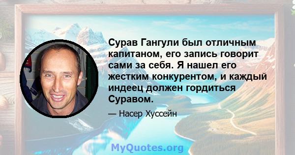 Сурав Гангули был отличным капитаном, его запись говорит сами за себя. Я нашел его жестким конкурентом, и каждый индеец должен гордиться Суравом.