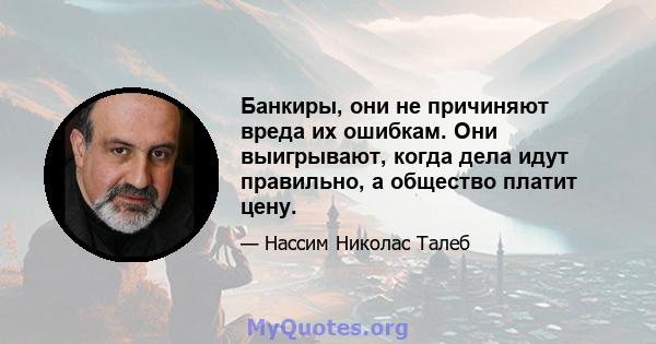 Банкиры, они не причиняют вреда их ошибкам. Они выигрывают, когда дела идут правильно, а общество платит цену.