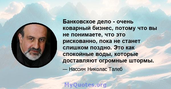 Банковское дело - очень коварный бизнес, потому что вы не понимаете, что это рискованно, пока не станет слишком поздно. Это как спокойные воды, которые доставляют огромные штормы.