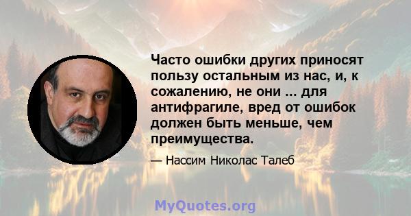 Часто ошибки других приносят пользу остальным из нас, и, к сожалению, не они ... для антифрагиле, вред от ошибок должен быть меньше, чем преимущества.