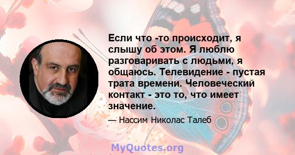 Если что -то происходит, я слышу об этом. Я люблю разговаривать с людьми, я общаюсь. Телевидение - пустая трата времени. Человеческий контакт - это то, что имеет значение.