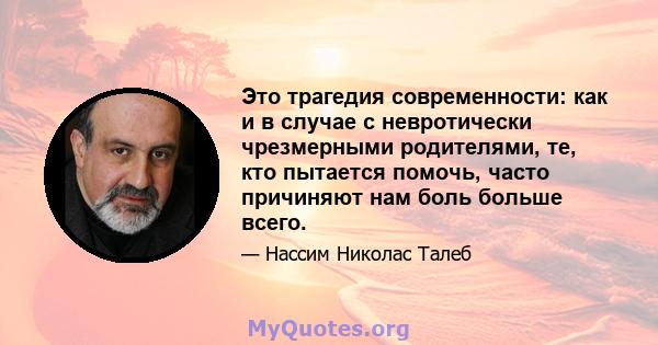 Это трагедия современности: как и в случае с невротически чрезмерными родителями, те, кто пытается помочь, часто причиняют нам боль больше всего.