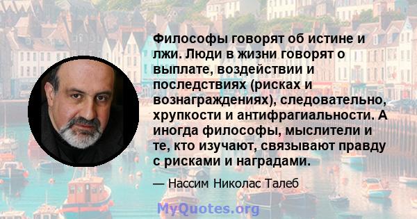 Философы говорят об истине и лжи. Люди в жизни говорят о выплате, воздействии и последствиях (рисках и вознаграждениях), следовательно, хрупкости и антифрагиальности. А иногда философы, мыслители и те, кто изучают,