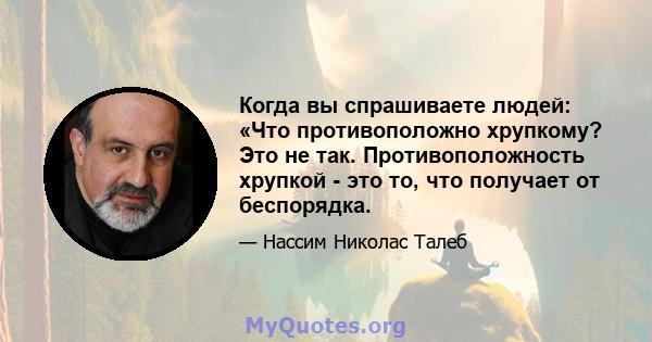 Когда вы спрашиваете людей: «Что противоположно хрупкому? Это не так. Противоположность хрупкой - это то, что получает от беспорядка.