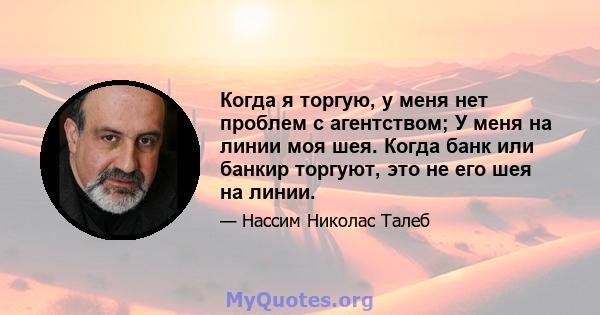 Когда я торгую, у меня нет проблем с агентством; У меня на линии моя шея. Когда банк или банкир торгуют, это не его шея на линии.