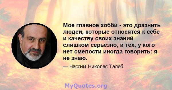 Мое главное хобби - это дразнить людей, которые относятся к себе и качеству своих знаний слишком серьезно, и тех, у кого нет смелости иногда говорить: я не знаю.