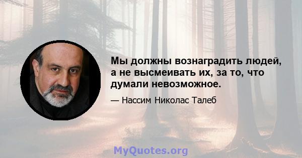 Мы должны вознаградить людей, а не высмеивать их, за то, что думали невозможное.