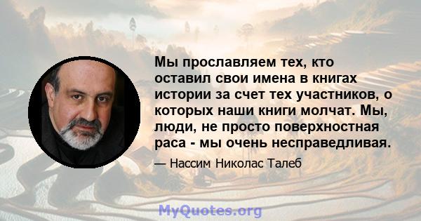 Мы прославляем тех, кто оставил свои имена в книгах истории за счет тех участников, о которых наши книги молчат. Мы, люди, не просто поверхностная раса - мы очень несправедливая.