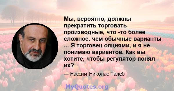 Мы, вероятно, должны прекратить торговать производные, что -то более сложное, чем обычные варианты ... Я торговец опциями, и я не понимаю вариантов. Как вы хотите, чтобы регулятор понял их?