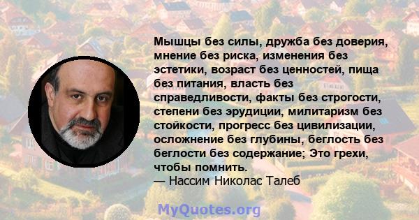 Мышцы без силы, дружба без доверия, мнение без риска, изменения без эстетики, возраст без ценностей, пища без питания, власть без справедливости, факты без строгости, степени без эрудиции, милитаризм без стойкости,