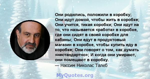 Они родились, положили в коробку; Они идут домой, чтобы жить в коробке; Они учится, тикая коробки; Они идут на то, что называется «работа» в коробке, где они сидят в своей коробке для кабины; Они едут в продуктовый