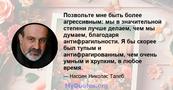 Позвольте мне быть более агрессивным: мы в значительной степени лучше делаем, чем мы думаем, благодаря антифрагильности. Я бы скорее был тупым и антифрагированным, чем очень умным и хрупким, в любое время.