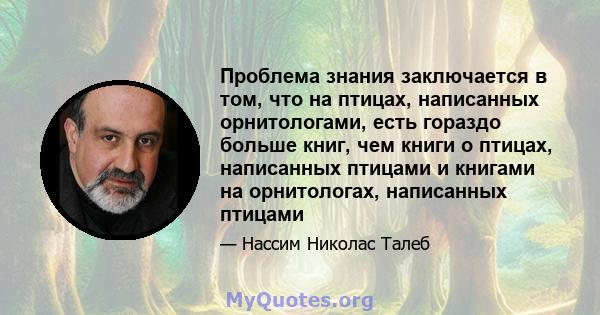 Проблема знания заключается в том, что на птицах, написанных орнитологами, есть гораздо больше книг, чем книги о птицах, написанных птицами и книгами на орнитологах, написанных птицами