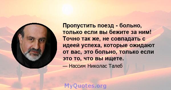 Пропустить поезд - больно, только если вы бежите за ним! Точно так же, не совпадать с идеей успеха, которые ожидают от вас, это больно, только если это то, что вы ищете.