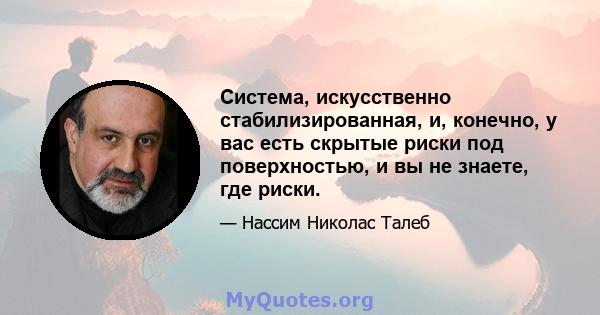 Система, искусственно стабилизированная, и, конечно, у вас есть скрытые риски под поверхностью, и вы не знаете, где риски.