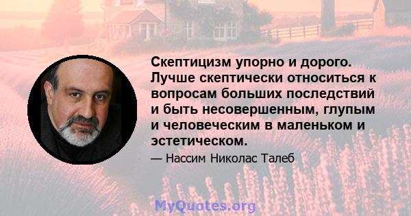 Скептицизм упорно и дорого. Лучше скептически относиться к вопросам больших последствий и быть несовершенным, глупым и человеческим в маленьком и эстетическом.